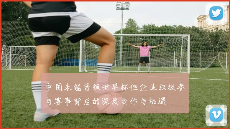 中国未能晋级世界杯但企业积极参与赛事背后的深度合作与机遇