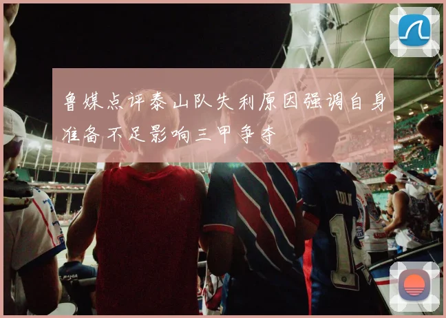 鲁媒点评泰山队失利原因强调自身准备不足影响三甲争夺