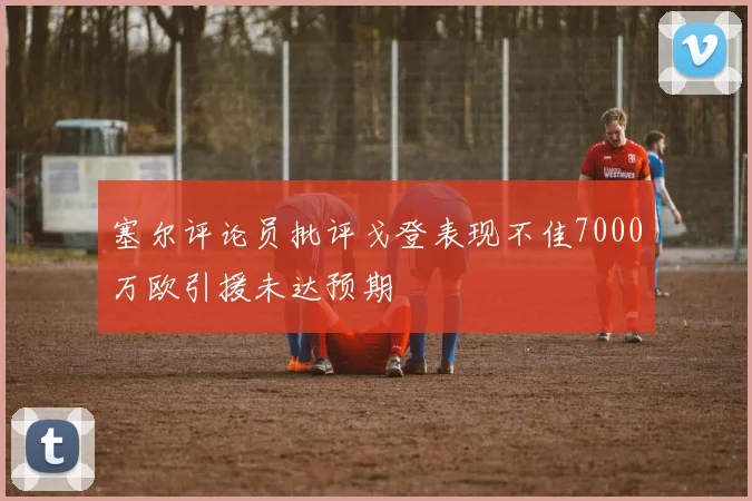 塞尔评论员批评戈登表现不佳7000万欧引援未达预期