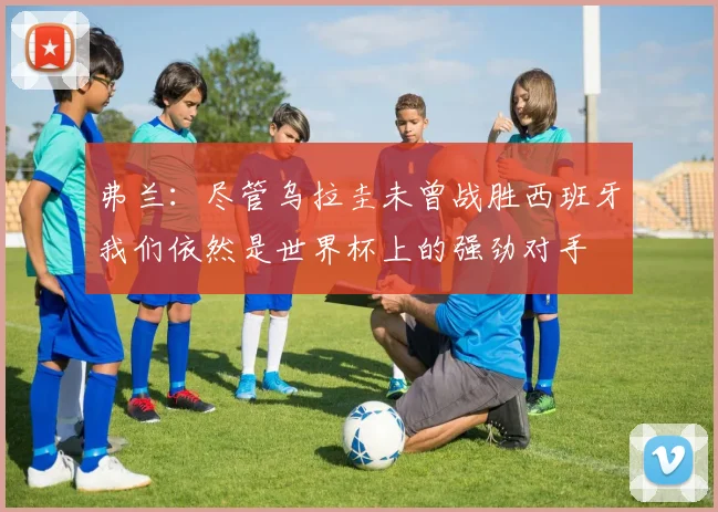 弗兰：尽管乌拉圭未曾战胜西班牙我们依然是世界杯上的强劲对手