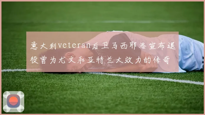 意大利veteran后卫马西耶洛宣布退役曾为尤文和亚特兰大效力的传奇球员