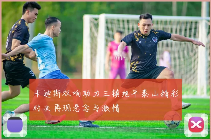 卡迪斯双响助力三镇绝平泰山精彩对决再现悬念与激情