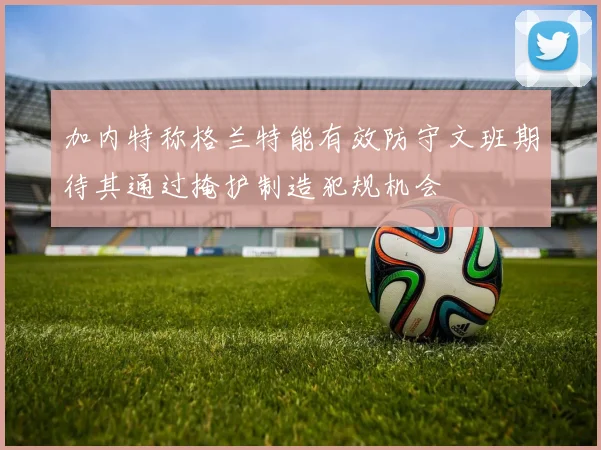 加内特称格兰特能有效防守文班期待其通过掩护制造犯规机会