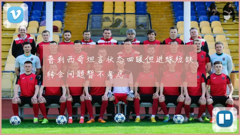 普利西奇坦言状态回暖但进球短缺转会问题暂不考虑