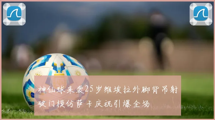 神仙球来袭25岁维埃拉外脚背吊射破门模仿萨卡庆祝引爆全场
