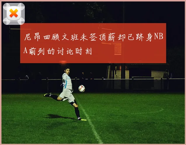 尼昂回顾文班未签顶薪却已跻身NBA前列的讨论时刻
