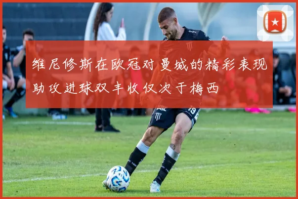 维尼修斯在欧冠对曼城的精彩表现助攻进球双丰收仅次于梅西