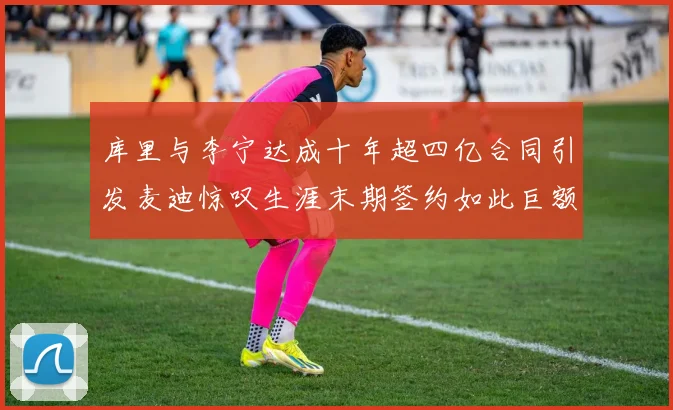 库里与李宁达成十年超四亿合同引发麦迪惊叹生涯末期签约如此巨额前所未闻