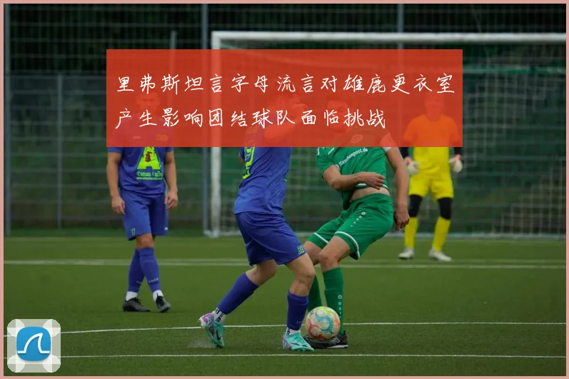 里弗斯坦言字母流言对雄鹿更衣室产生影响团结球队面临挑战