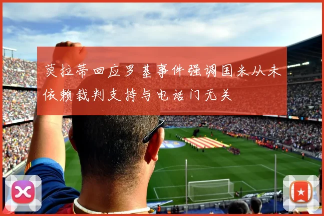 莫拉蒂回应罗基事件强调国米从未依赖裁判支持与电话门无关