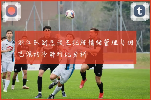 浙江队副总谈王钰栋情绪管理与姆巴佩的冷静对比分析