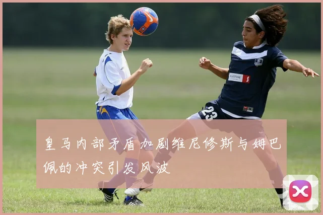 皇马内部矛盾加剧维尼修斯与姆巴佩的冲突引发风波