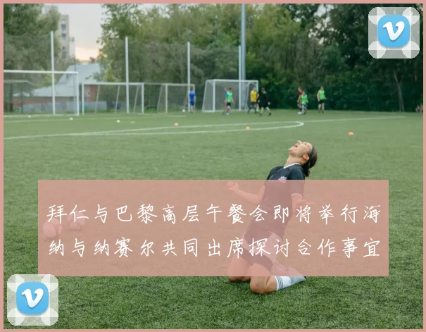 拜仁与巴黎高层午餐会即将举行海纳与纳赛尔共同出席探讨合作事宜