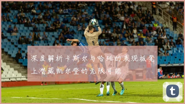 深度解析卡斯尔与哈珀的表现板凳上潜藏凯尔登的无限可能