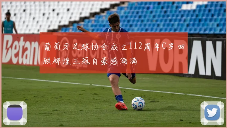 葡萄牙足球协会成立112周年C罗回顾辉煌三冠自豪感满满