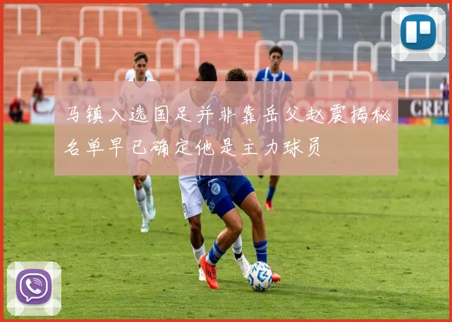 马镇入选国足并非靠岳父赵震揭秘名单早已确定他是主力球员