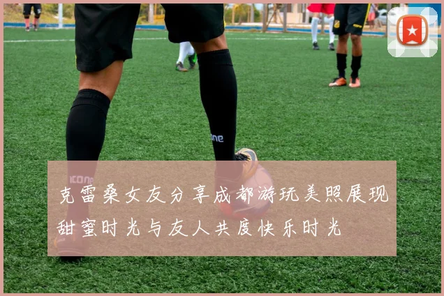 克雷桑女友分享成都游玩美照展现甜蜜时光与友人共度快乐时光