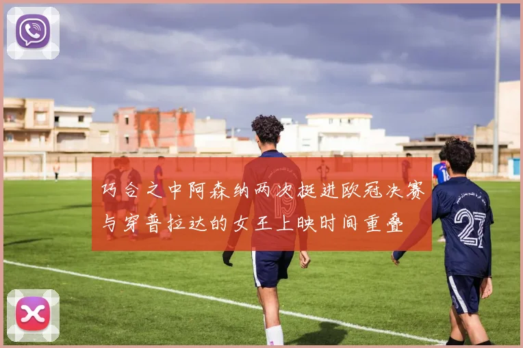 巧合之中阿森纳两次挺进欧冠决赛与穿普拉达的女王上映时间重叠