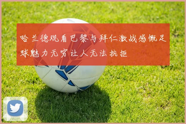 哈兰德观看巴黎与拜仁激战感慨足球魅力无穷让人无法抗拒